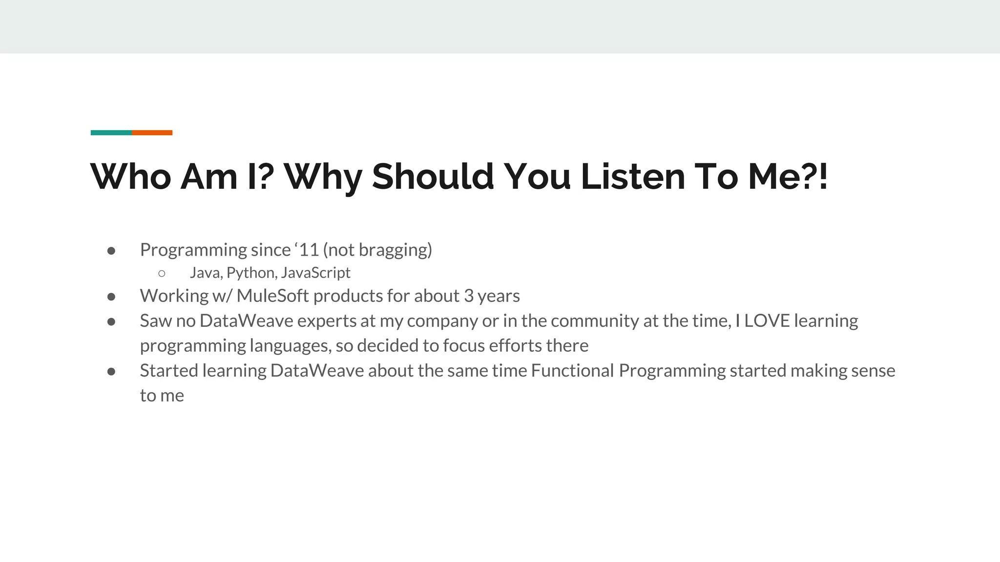 Who Am I? Why Should You Listen To Me?!
● Programming since ‘11 (not bragging)
○ Java, Python, JavaScript
● Working w/ MuleSoft products for about 3 years
● Saw no DataWeave experts at my company or in the community at the time, I LOVE learning
programming languages, so decided to focus efforts there
● Started learning DataWeave about the same time Functional Programming started making sense
to me
 