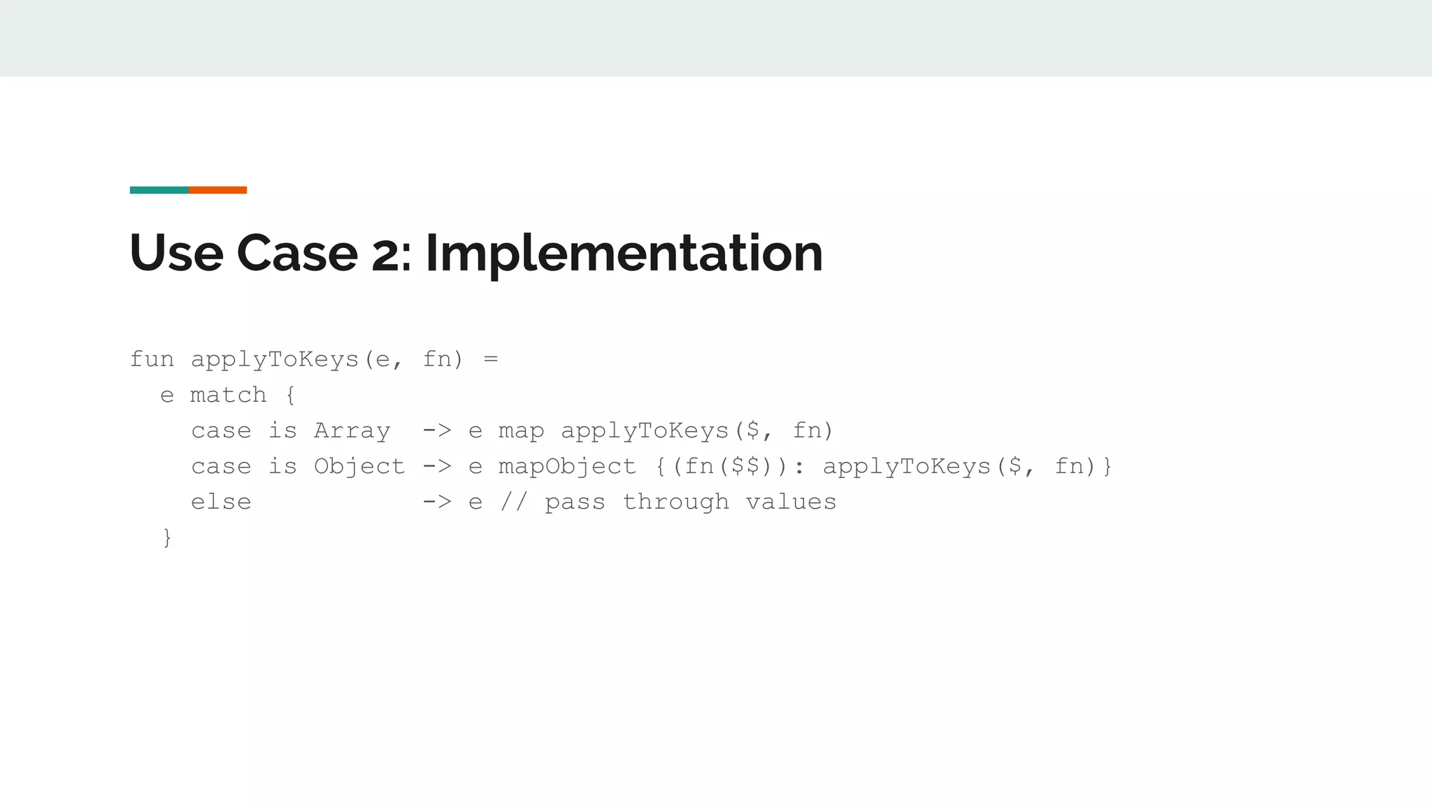 Use Case 2: Implementation
fun applyToKeys(e, fn) =
e match {
case is Array -> e map applyToKeys($, fn)
case is Object -> e mapObject {(fn($$)): applyToKeys($, fn)}
else -> e // pass through values
}
 