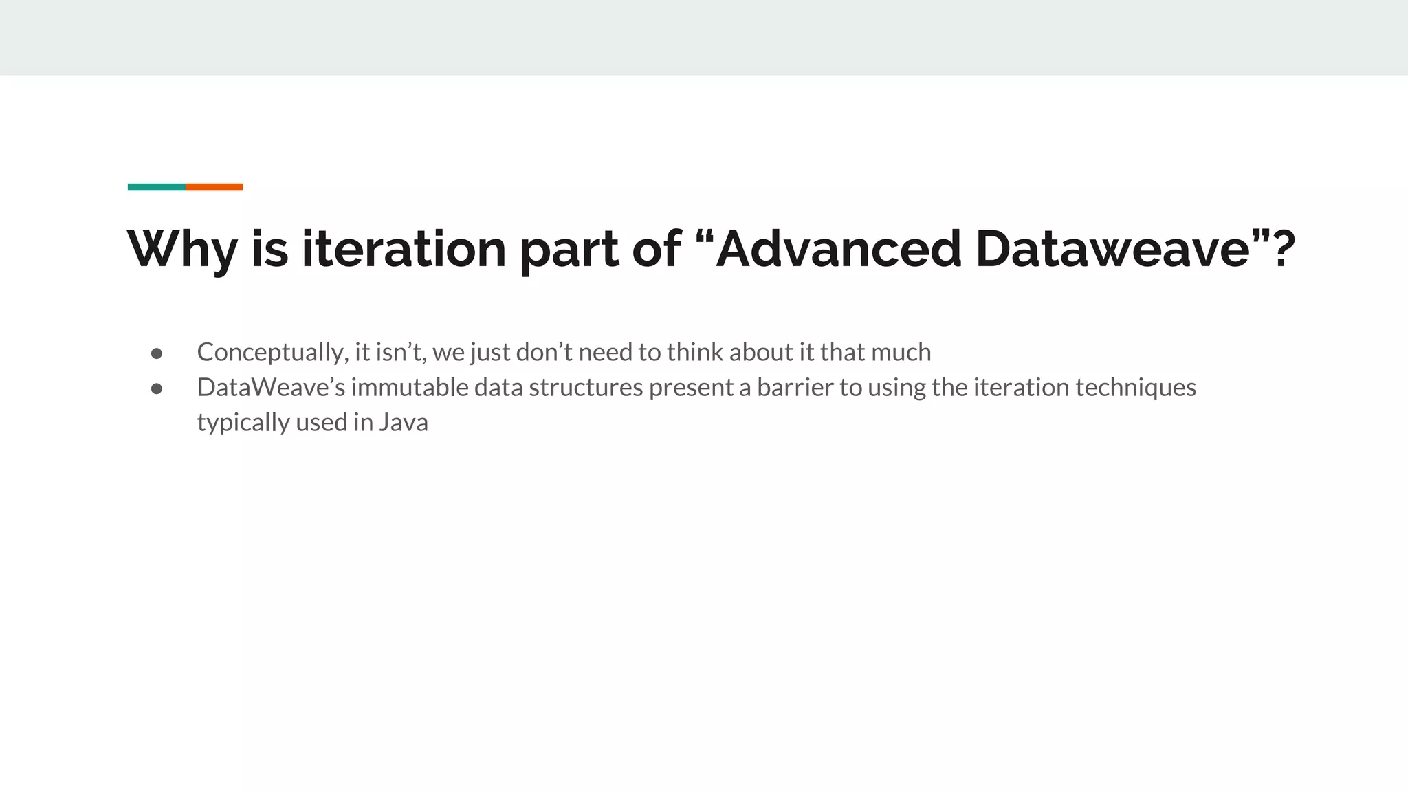 Why is iteration part of “Advanced Dataweave”?
● Conceptually, it isn’t, we just don’t need to think about it that much
● DataWeave’s immutable data structures present a barrier to using the iteration techniques
typically used in Java
 