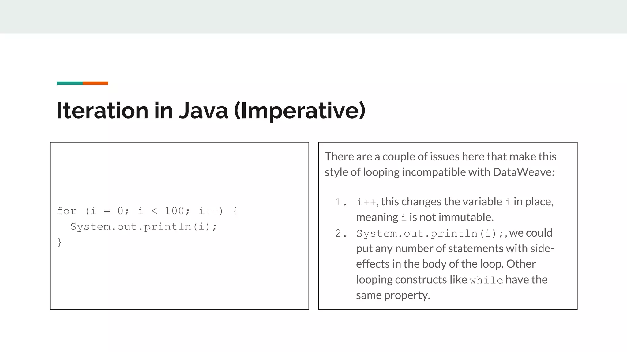 Iteration in Java (Imperative)
for (i = 0; i < 100; i++) {
System.out.println(i);
}
There are a couple of issues here that make this
style of looping incompatible with DataWeave:
1. i++, this changes the variable i in place,
meaning i is not immutable.
2. System.out.println(i);, we could
put any number of statements with side-
effects in the body of the loop. Other
looping constructs like while have the
same property.
 
