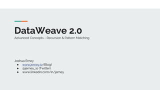 DataWeave 2.0
Advanced Concepts - Recursion & Pattern Matching
Joshua Erney
● www.jerney.io (Blog)
● @jerney_io (Twitter)
● www.linkedin.com/in/jerney
 