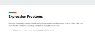 Having primarily expressions to work with presents its own set of problems. If we organize code into
small, ﬂexible functions, we end up with heavily nested function calls:
thenFinallyDoThis(thenDoThis(doThis(x)))
Expression Problems
 