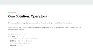 One Solution: Operators
Operators allow us to put arguments on both the left and right hand side of the function.
map, filter, and reducegive us this kind of convenience. When you format them a certain way, the
ﬂow becomes obvious:
// Add one to each
arr map (n) -> n + 1
// Then filter out the odds
filter (n) -> isEven(n)
// Then sum the array
reduce $$ + $
 