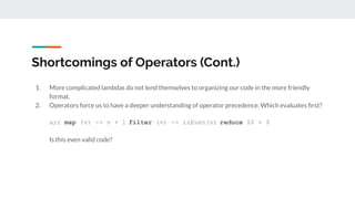 Shortcomings of Operators (Cont.)
1. More complicated lambdas do not lend themselves to organizing our code in the more friendly
format.
2. Operators force us to have a deeper understanding of operator precedence. Which evaluates ﬁrst?
arr map (v) -> v + 1 filter (v) -> isEven(v) reduce $$ + $
Is this even valid code?
 