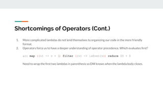 Shortcomings of Operators (Cont.)
1. More complicated lambdas do not lend themselves to organizing our code in the more friendly
format.
2. Operators force us to have a deeper understanding of operator precedence. Which evaluates ﬁrst?
arr map ((v) -> v + 1) filter ((v) -> isEven(v)) reduce $$ + $
Need to wrap the ﬁrst two lambdas in parenthesis so DW knows when the lambda body closes.
 
