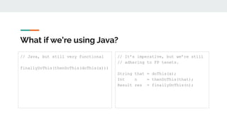 What if we’re using Java?
// Java, but still very functional
finallyDoThis(thenDoThis(doThis(x)))
// It’s imperative, but we’re still
// adhering to FP tenets.
String that = doThis(x);
Int n = thenDoThis(that);
Result res = finallyDoThis(n);
 