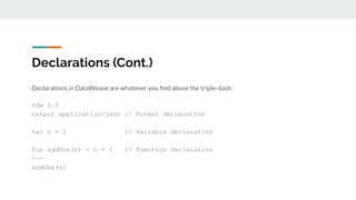 Declarations (Cont.)
Declarations in DataWeave are whatever you ﬁnd above the triple-dash:
%dw 2.0
output application/json // Format declaration
var n = 1 // Variable declaration
fun addOne(n) = n + 1 // Function Declaration
---
addOne(n)
 