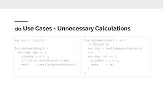 do Use Cases - Unnecessary Calculations
var arr = [1,2,3]
fun doSomething() =
arr map (n) -> {
plusOne : n + 1,
// Called sizeOf(arr) times
meta : reallyExpensiveFunc()
}
fun doSomething() = do {
// Called 1x
var val = reallyExpensiveFunc()
---
arr map (n) -> {
plusOne : n + 1,
meta : val
}
}
 