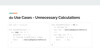 do Use Cases - Unnecessary Calculations
var arr = [1,2,3]
fun doSomething() =
arr map (n) -> {
plusOne : n + 1,
// Called sizeOf(arr) times
meta : reallyExpensiveFunc()
}
fun doSomething() = do {
// Called 1x
var val = reallyExpensiveFunc()
---
arr map (n) -> {
plusOne : n + 1,
meta : val
}
}
 