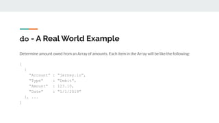 do - A Real World Example
Determine amount owed from an Array of amounts. Each item in the Array will be like the following:
[
{
“Account” : “jerney.io”,
“Type” : “Debit”,
“Amount” : 123.10,
“Date” : “1/1/2019”
}, ...
]
 