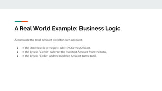 A Real World Example: Business Logic
Accumulate the total Amount owed for each Account.
● If the Date ﬁeld is in the past, add 10% to the Amount.
● If the Type is “Credit” subtract the modiﬁed Amount from the total,
● If the Type is “Debit” add the modiﬁed Amount to the total.
 