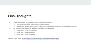 Final Thoughts
● Expression-heavy languages are a double-edged sword
○ Great for conciseness and reasoning about a problem
○ Expressions without declarations kill readability and punish us for writing small, reusable functions
● Use declarations and do statements (expressions) to write:
○ Code that is easier to understand
○ Code that is more performant
○ Code that is easier to develop
Get the code here: https://github.com/jerneyio/connect19presentation
 