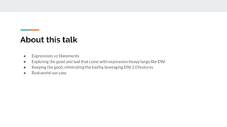 About this talk
● Expressions vs Statements
● Exploring the good and bad that come with expression-heavy langs like DW
● Keeping the good, eliminating the bad by leveraging DW 2.0 features
● Real world use case
 