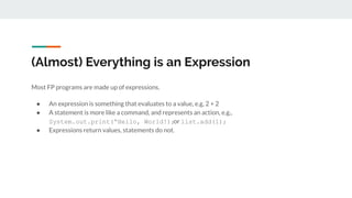 (Almost) Everything is an Expression
Most FP programs are made up of expressions.
● An expression is something that evaluates to a value, e.g, 2 + 2
● A statement is more like a command, and represents an action, e.g.,
System.out.print(“Hello, World!);or list.add(1);
● Expressions return values, statements do not.
 