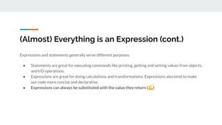 (Almost) Everything is an Expression (cont.)
Expressions and statements generally serve different purposes:
● Statements are great for executing commands like printing, getting and setting values from objects,
and I/O operations.
● Expressions are great for doing calculations and transformations. Expressions also tend to make
our code more concise and declarative.
● Expressions can always be substituted with the value they return (💪)
 
