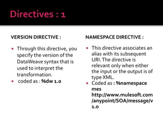 VERSION DIRECTIVE :
 Through this directive, you
specify the version of the
DataWeave syntax that is
used to interpret the
transformation.
 coded as : %dw 1.0
NAMESPACE DIRECTIVE :
 This directive associates an
alias with its subsequent
URI.The directive is
relevant only when either
the input or the output is of
type XML.
 Coded as : %namespace
mes
http://www.mulesoft.com
/anypoint/SOA/message/v
1.0
 