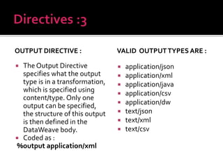 OUTPUT DIRECTIVE :
 The Output Directive
specifies what the output
type is in a transformation,
which is specified using
content/type. Only one
output can be specified,
the structure of this output
is then defined in the
DataWeave body.
 Coded as :
%output application/xml
VALID OUTPUTTYPES ARE :
 application/json
 application/xml
 application/java
 application/csv
 application/dw
 text/json
 text/xml
 text/csv
 