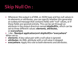  Whenever the output is of XML or JSON type and has null values in
its elements or attributes, you can specify whether this generates
an outbound message that contains fields with "null" values, or if
these fields are ignored entirely.This can be set through an
attribute in the output directive named skipNullOn, which can be
set to three different values: elements, attributes,
or everywhere.
 Like : %output application/xml skipNullOn="everywhere“
When set to:
 elements: A key:value pair with a null value is ignored.
 attributes: An XML attribute with a null value is skipped.
 everywhere: Apply this rule to both elements and attributes.
 