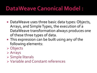  DataWeave uses three basic data types: Objects,
Arrays, and SimpleTypes, the execution of a
DataWeave transformation always produces one
of these three types of data.
 This expression can be built using any of the
following elements:
 Objects
 Arrays
 Simple literals
 Variable and Constant references
 