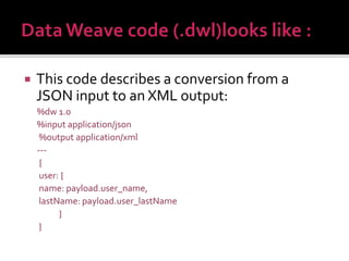  This code describes a conversion from a
JSON input to an XML output:
%dw 1.0
%input application/json
%output application/xml
---
{
user: {
name: payload.user_name,
lastName: payload.user_lastName
}
}
 