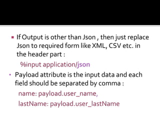  If Output is other than Json , then just replace
Json to required form like XML, CSV etc. in
the header part :
%input application/json
• Payload attribute is the input data and each
field should be separated by comma :
name: payload.user_name,
lastName: payload.user_lastName
 