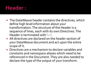  The DataWeave header contains the directives, which
define high level information about your
transformation.The structure of the Header is a
sequence of lines, each with its own Directives.The
Header is terminated with '---'.
 All directives are declared on the header section of
your DataWeave document and act upon the entire
scope of it.
 Directives are a mechanism to declare variables and
constants and namespace aliases which need to be
referenced in the Document.They are also needed to
declare the type of the output of your transform.
 