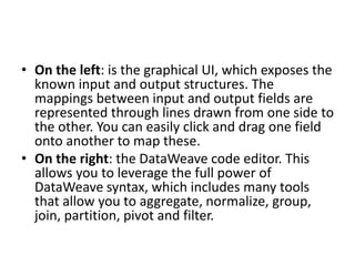 • On the left: is the graphical UI, which exposes the
known input and output structures. The
mappings between input and output fields are
represented through lines drawn from one side to
the other. You can easily click and drag one field
onto another to map these.
• On the right: the DataWeave code editor. This
allows you to leverage the full power of
DataWeave syntax, which includes many tools
that allow you to aggregate, normalize, group,
join, partition, pivot and filter.
 