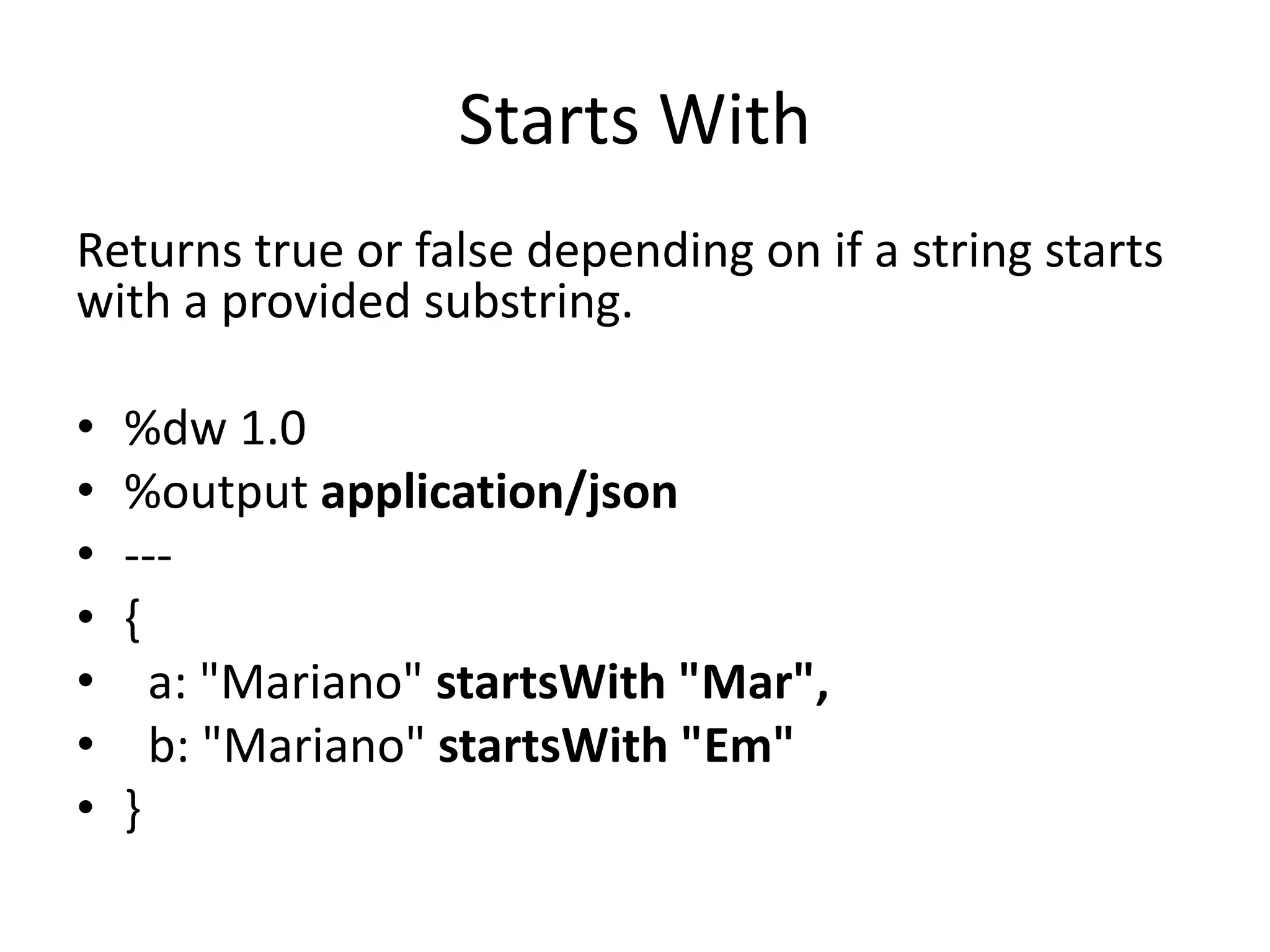 Starts With
Returns true or false depending on if a string starts
with a provided substring.
• %dw 1.0
• %output application/json
• ---
• {
• a: "Mariano" startsWith "Mar",
• b: "Mariano" startsWith "Em"
• }
 