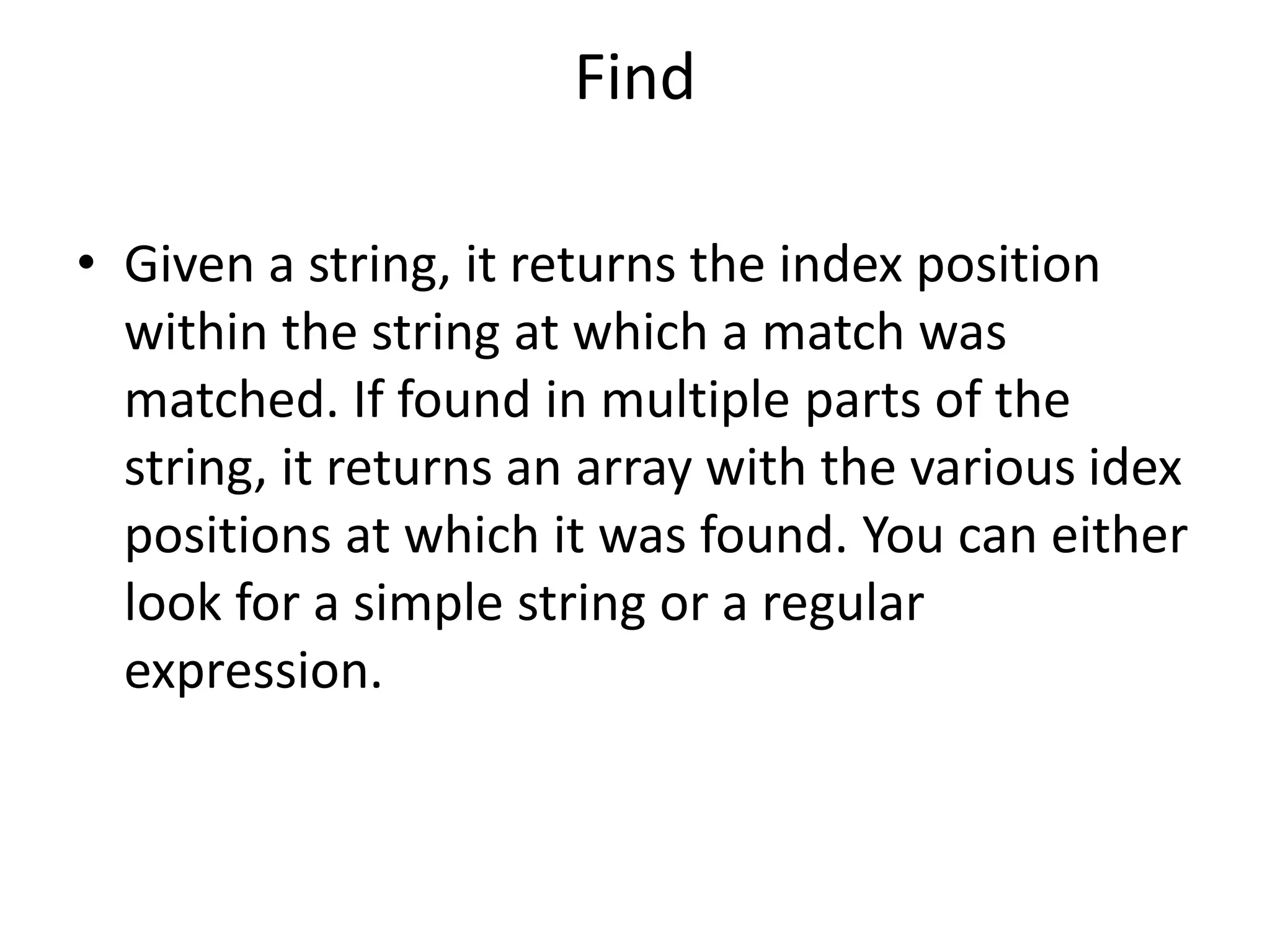 Find
• Given a string, it returns the index position
within the string at which a match was
matched. If found in multiple parts of the
string, it returns an array with the various idex
positions at which it was found. You can either
look for a simple string or a regular
expression.
 