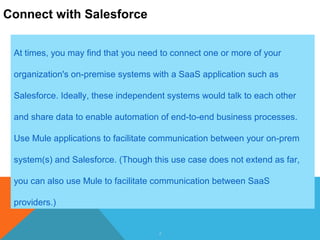 2
Connect with Salesforce
At times, you may find that you need to connect one or more of your
organization's on-premise systems with a SaaS application such as
Salesforce. Ideally, these independent systems would talk to each other
and share data to enable automation of end-to-end business processes.
Use Mule applications to facilitate communication between your on-prem
system(s) and Salesforce. (Though this use case does not extend as far,
you can also use Mule to facilitate communication between SaaS
providers.)
 