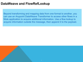 3
DataWeave and FlowRefLookup
Beyond transforming and mapping data from one format to another, you
can use an Anypoint DataWeave Transformer to access other flows in a
Mule application to acquire additional information. Use a flow lookup to
acquire information outside the message, then append it to the payload.
 