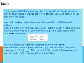 4
Steps
Log in to your Salesforce account, then navigate to the Setup tab. Now
click on Customize -> Accounts -> Fieldsunder the Build section on the
left side of the page.
Now click on New under the Account Custom Fields & Relationships
section.
In Step 1 of the new field process, select Text, then click Next to continue.
In Step 2, enter values for your new field as per the table below, then
click Next to continue.
In Step 4, check the Account Layout box, then click Save.
Your new field name appears followed by a double-underscore and a
lowercase "c": Region__c This is the new field to which DataWeave will
map the region data it acquires from another flow.
 
