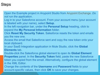 5
Steps
Open the Example project in Anypoint Studio from Anypoint Exchange. Do
not run the application.
Log in to your Salesforce account. From your account menu (your account
is labeled with your name), select Setup.
In the left navigation bar, under the Personal Setup heading, click to
expand the My Personal Information folder.
Click Reset My Security Token. Salesforce resets the token and emails
you the new one.
Access the email that Salesforce sent and copy the new token onto your
local clipboard.
In your SaaS Integration application in Mule Studio, click the Global
Elements tab.
Double-click the Salesforce global element to open its Global Element
Properties panel. In the Security Token field, paste the new Salesforce
token you copied from the email. Alternatively, configure the global element
in the XML Editor.
Change the contents of the Username and Password fields to your
account-specific values, then click OK to save your changes.
 