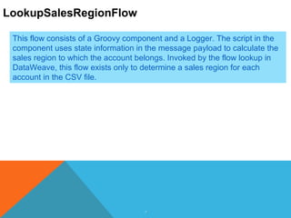 7
LookupSalesRegionFlow
This flow consists of a Groovy component and a Logger. The script in the
component uses state information in the message payload to calculate the
sales region to which the account belongs. Invoked by the flow lookup in
DataWeave, this flow exists only to determine a sales region for each
account in the CSV file.
 