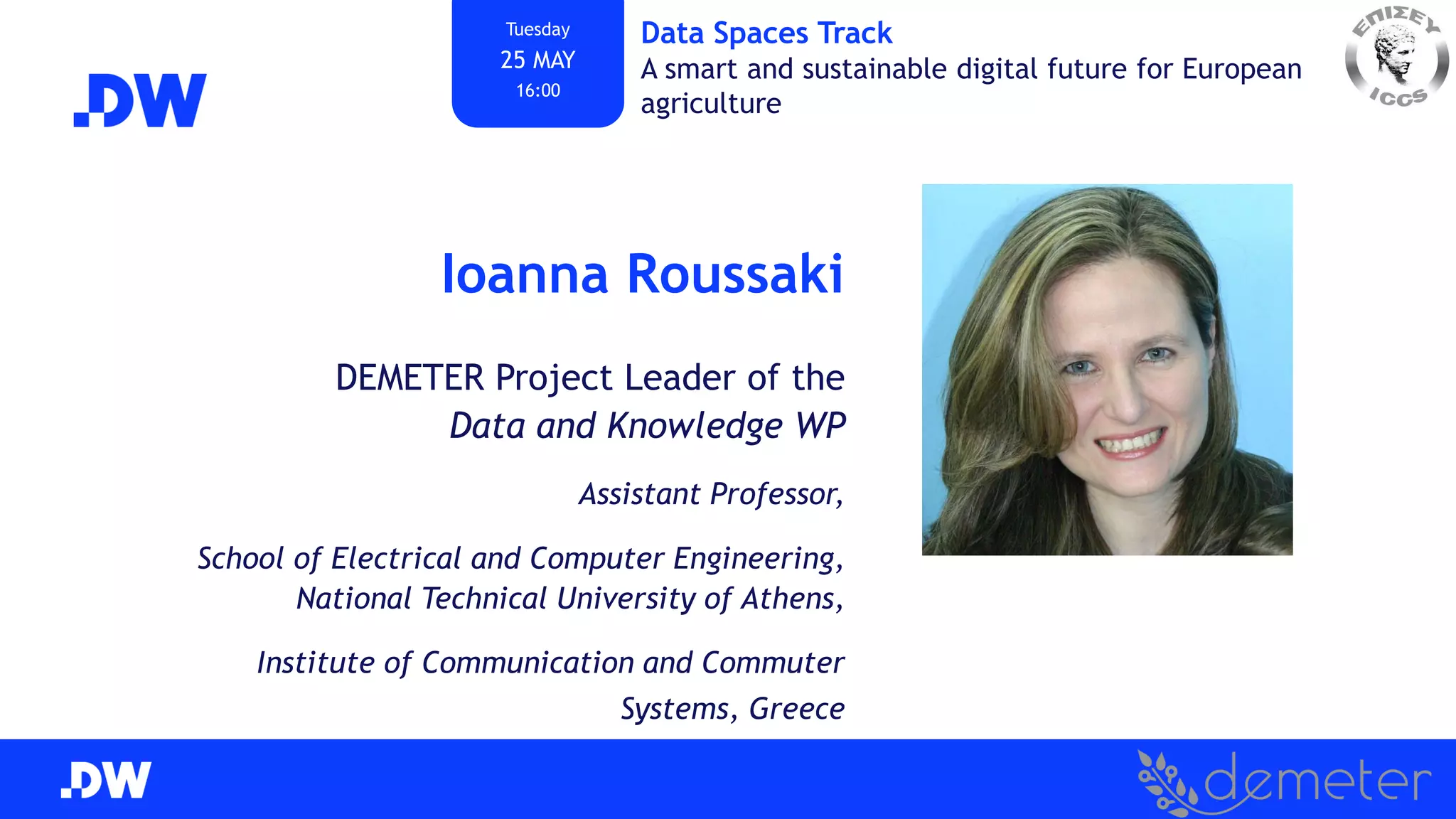Ioanna Roussaki
DEMETER Project Leader of the
Data and Knowledge WP
Assistant Professor,
School of Electrical and Computer Engineering,
National Technical University of Athens,
Institute of Communication and Commuter
Systems, Greece
Tuesday
25 MAY
16:00
Data Spaces Track
A smart and sustainable digital future for European
agriculture