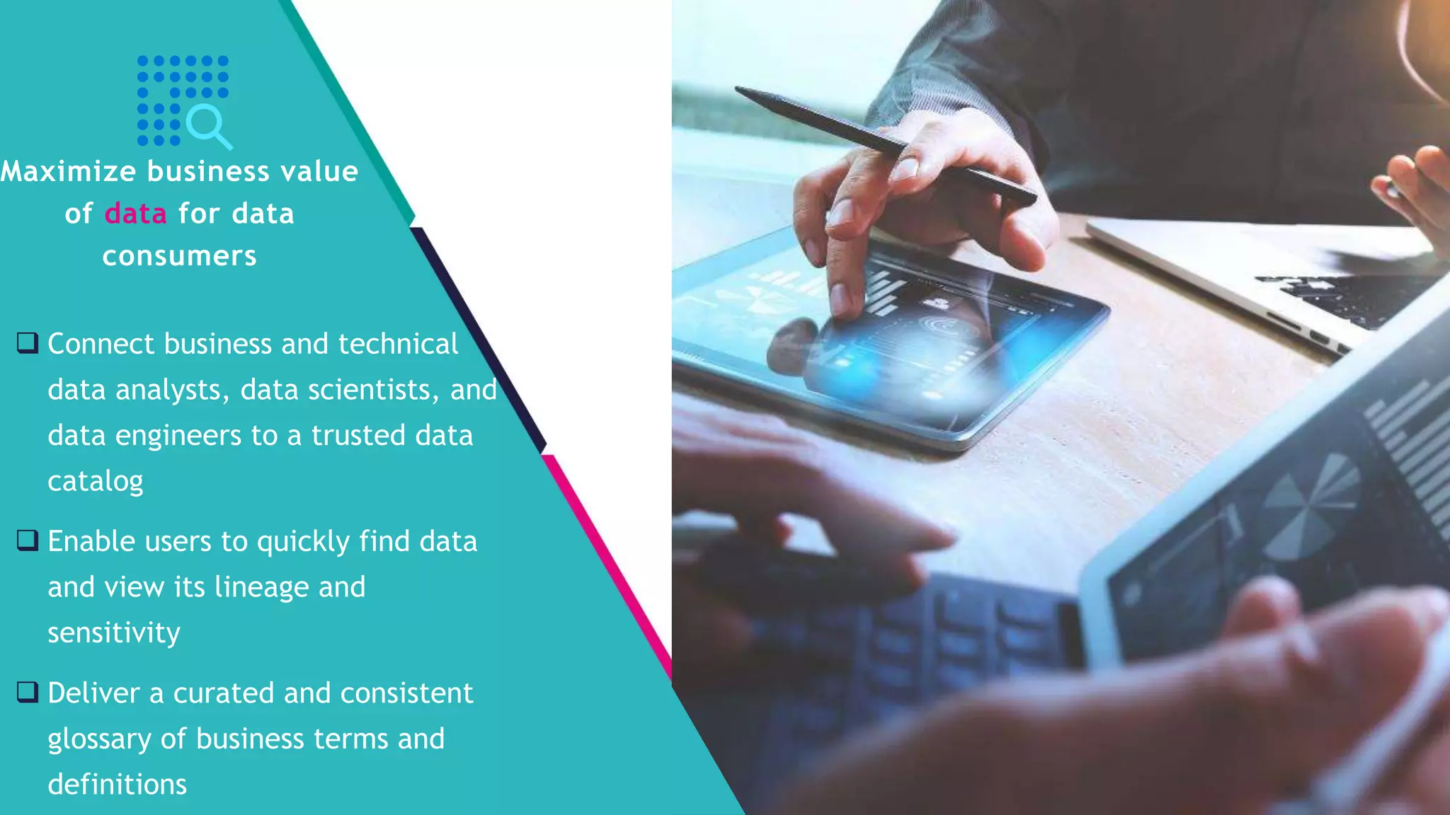 InSpark
 Connect business and technical
data analysts, data scientists, and
data engineers to a trusted data
catalog
 Enable users to quickly find data
and view its lineage and
sensitivity
 Deliver a curated and consistent
glossary of business terms and
definitions
Maximize business value
of data for data
consumers
 