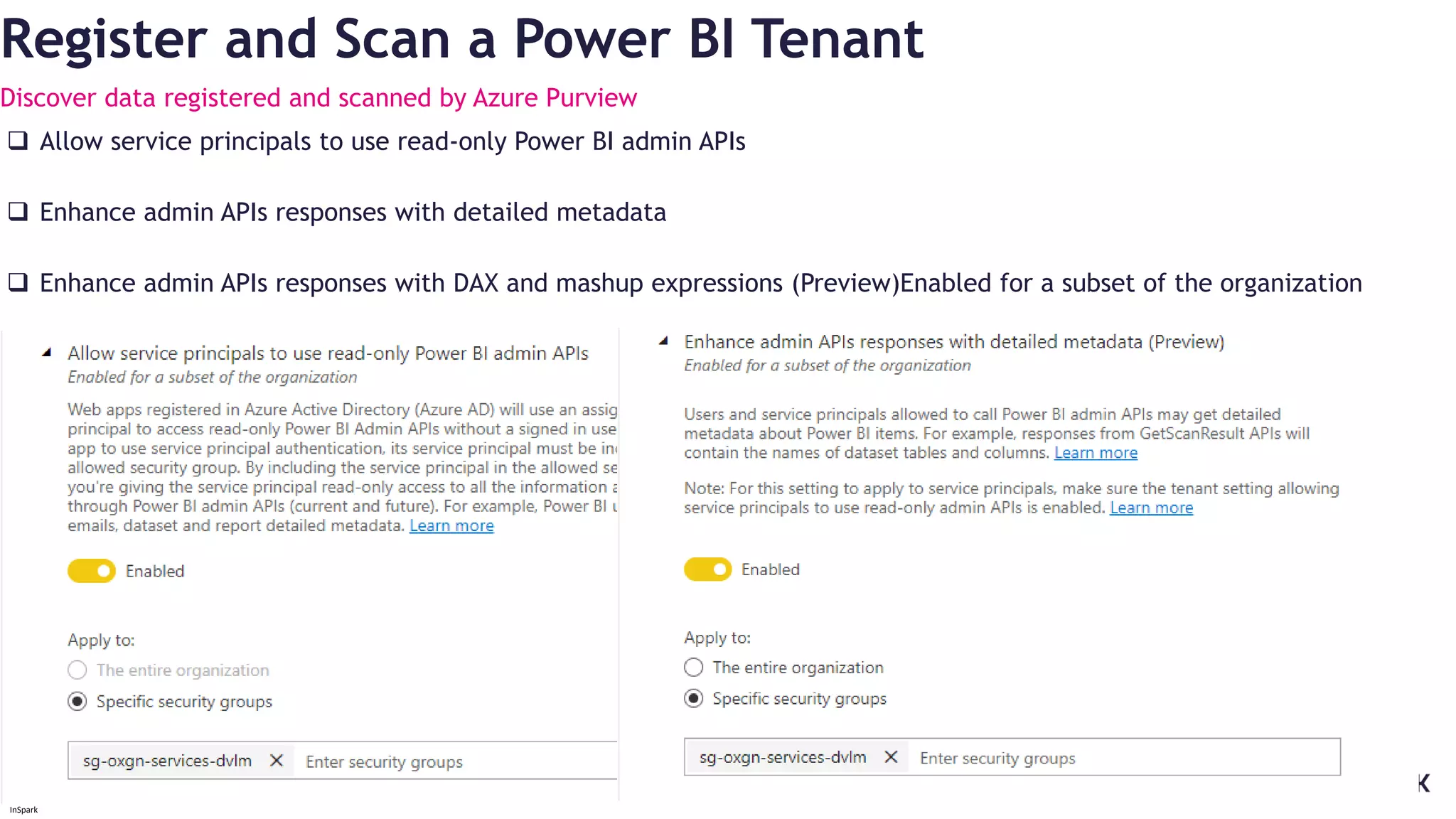 InSpark
Register and Scan a Power BI Tenant
Discover data registered and scanned by Azure Purview
 Allow service principals to use read-only Power BI admin APIs
 Enhance admin APIs responses with detailed metadata
 Enhance admin APIs responses with DAX and mashup expressions (Preview)Enabled for a subset of the organization
 