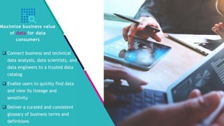 InSpark
 Connect business and technical
data analysts, data scientists, and
data engineers to a trusted data
catalog
 Enable users to quickly find data
and view its lineage and
sensitivity
 Deliver a curated and consistent
glossary of business terms and
definitions
Maximize business value
of data for data
consumers
 
