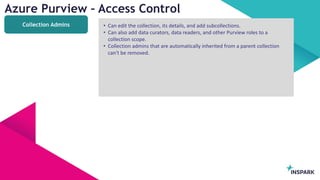 InSpark
Azure Purview – Access Control
Collection Admins • Can edit the collection, its details, and add subcollections.
• Can also add data curators, data readers, and other Purview roles to a
collection scope.
• Collection admins that are automatically inherited from a parent collection
can't be removed.
 