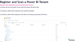 InSpark
Register and Scan a Power BI Tenant
Discover data registered and scanned by Azure Purview
 Allow service principals to use read-only Power BI admin APIs
 Enhance admin APIs responses with etailed metadata
 Enhance admin APIs responses with DAX and mashup expressions (Preview)
 