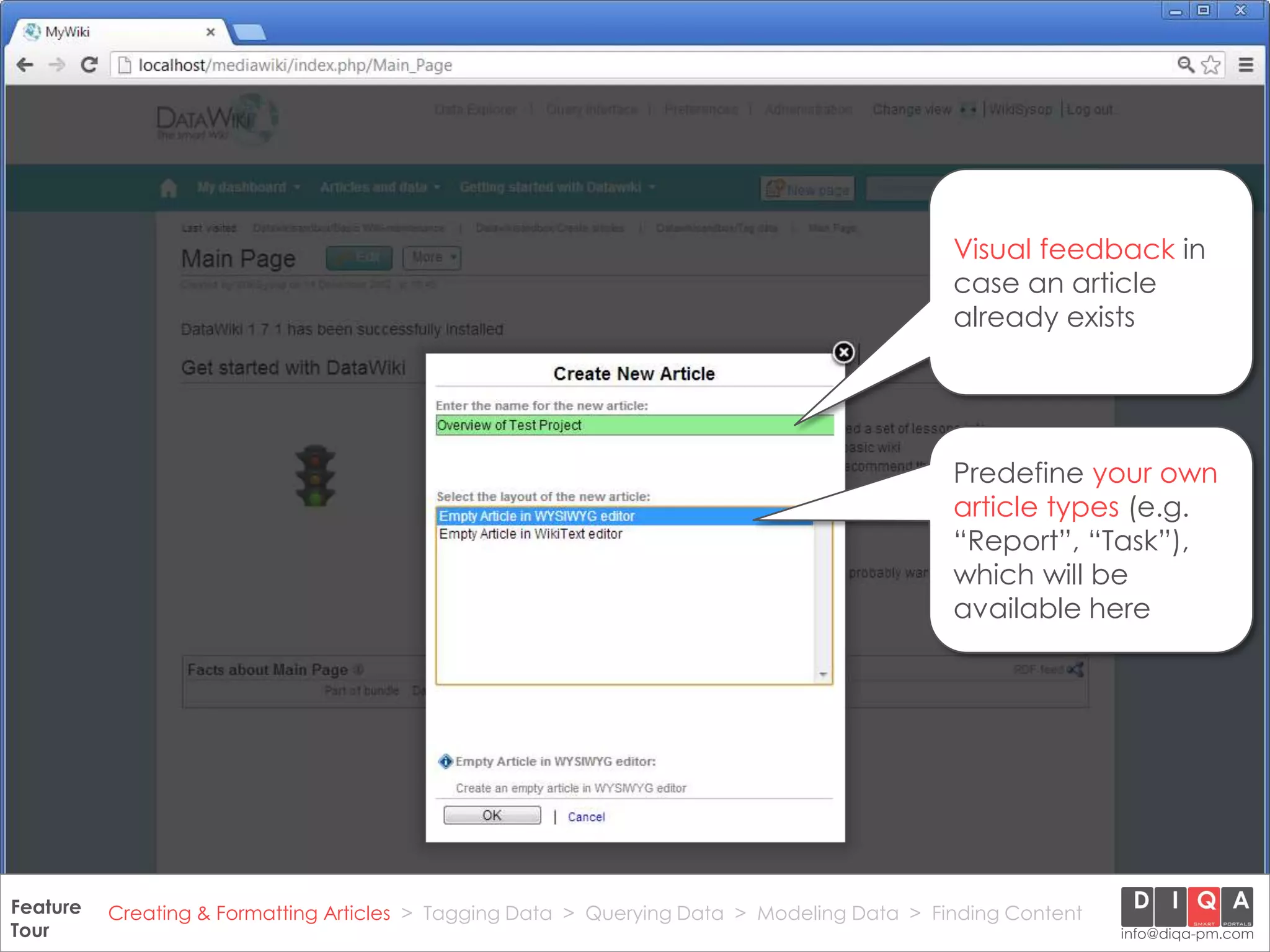 Visual feedback in
                                                                                                case an article
                                                                                                already exists




                                                                                                Predefine your own
                                                                                                article types (e.g.
                                                                                                “Report”, “Task”),
                                                                                                which will be
                                                                                                available here




Feature Creating & Formatting Articles > Tagging Data > Querying2012 DIQA Modeling Data > Finding Content
     DataWiki Product Presentation, 21.11.12                  © Data > Projektmanagement GmbH | www.diqa-pm.com | Slide 11
Tour                                                                                                           info@diqa-pm.com
 
