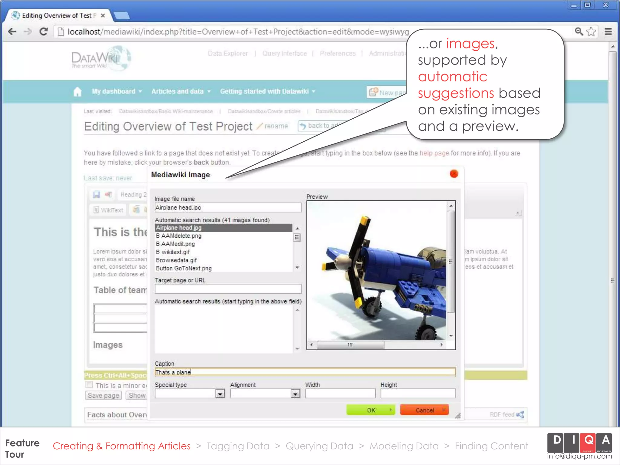 ...or images,
                                                                                      supported by
                                                                                      automatic
                                                                                      suggestions based
                                                                                      on existing images
                                                                                      and a preview.




Feature Creating & Formatting Articles > Tagging Data > Querying2012 DIQA Modeling Data > Finding Content
     DataWiki Product Presentation, 21.11.12                  © Data > Projektmanagement GmbH | www.diqa-pm.com | Slide 14
Tour                                                                                                           info@diqa-pm.com
 
