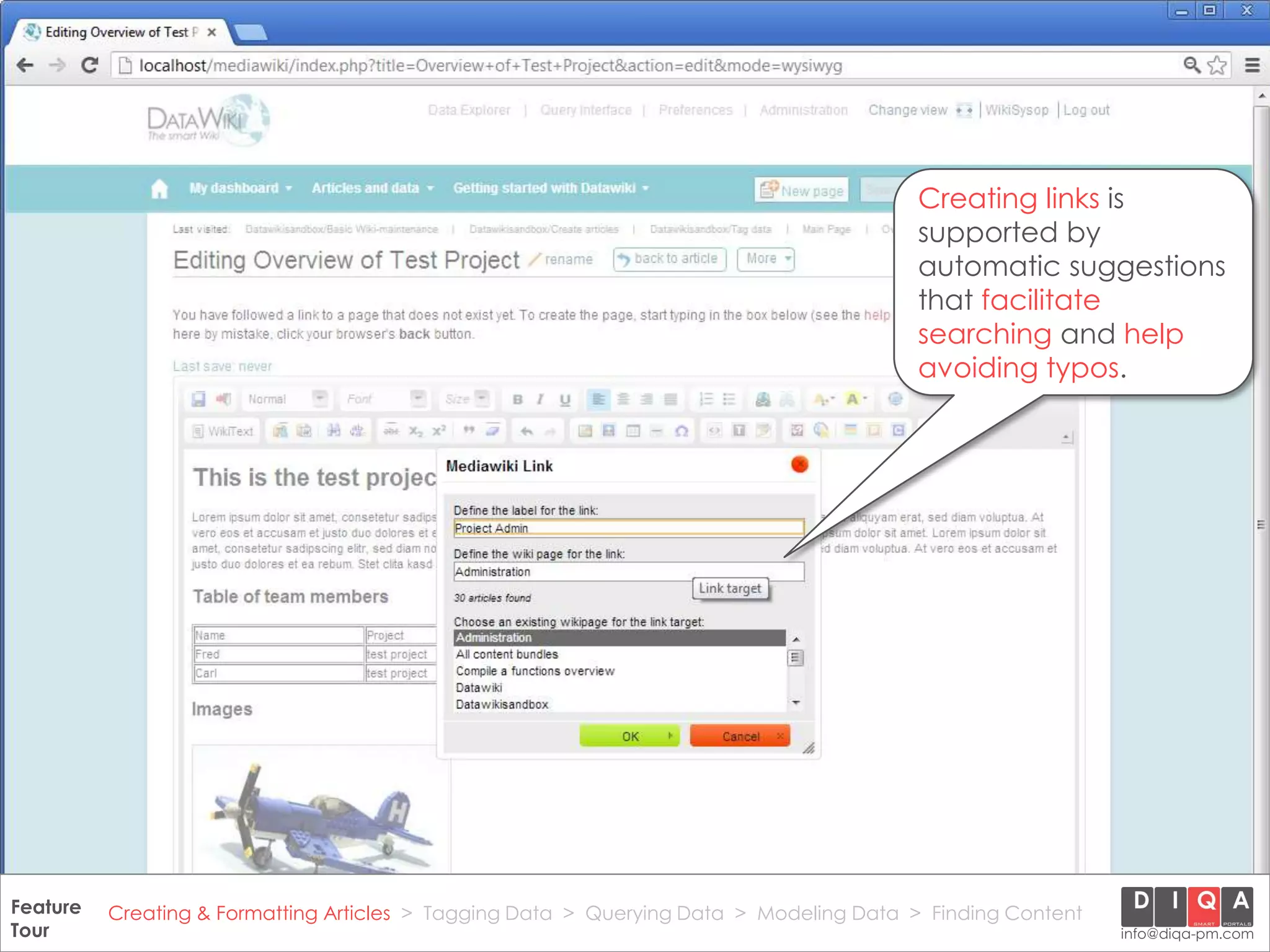 Creating links is
                                                                                            supported by
                                                                                            automatic suggestions
                                                                                            that facilitate
                                                                                            searching and help
                                                                                            avoiding typos.




Feature Creating & Formatting Articles > Tagging Data > Querying2012 DIQA Modeling Data > Finding Content
     DataWiki Product Presentation, 21.11.12                  © Data > Projektmanagement GmbH | www.diqa-pm.com | Slide 15
Tour                                                                                                           info@diqa-pm.com
 