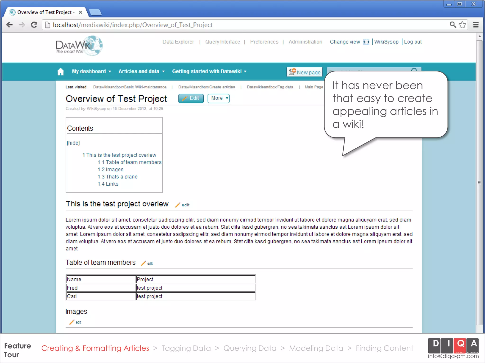 It has never been
                                                                                       that easy to create
                                                                                       appealing articles in
                                                                                       a wiki!




Feature Creating & Formatting Articles > Tagging Data > Querying2012 DIQA Modeling Data > Finding Content
     DataWiki Product Presentation, 21.11.12                  © Data > Projektmanagement GmbH | www.diqa-pm.com | Slide 16
Tour                                                                                                           info@diqa-pm.com
 