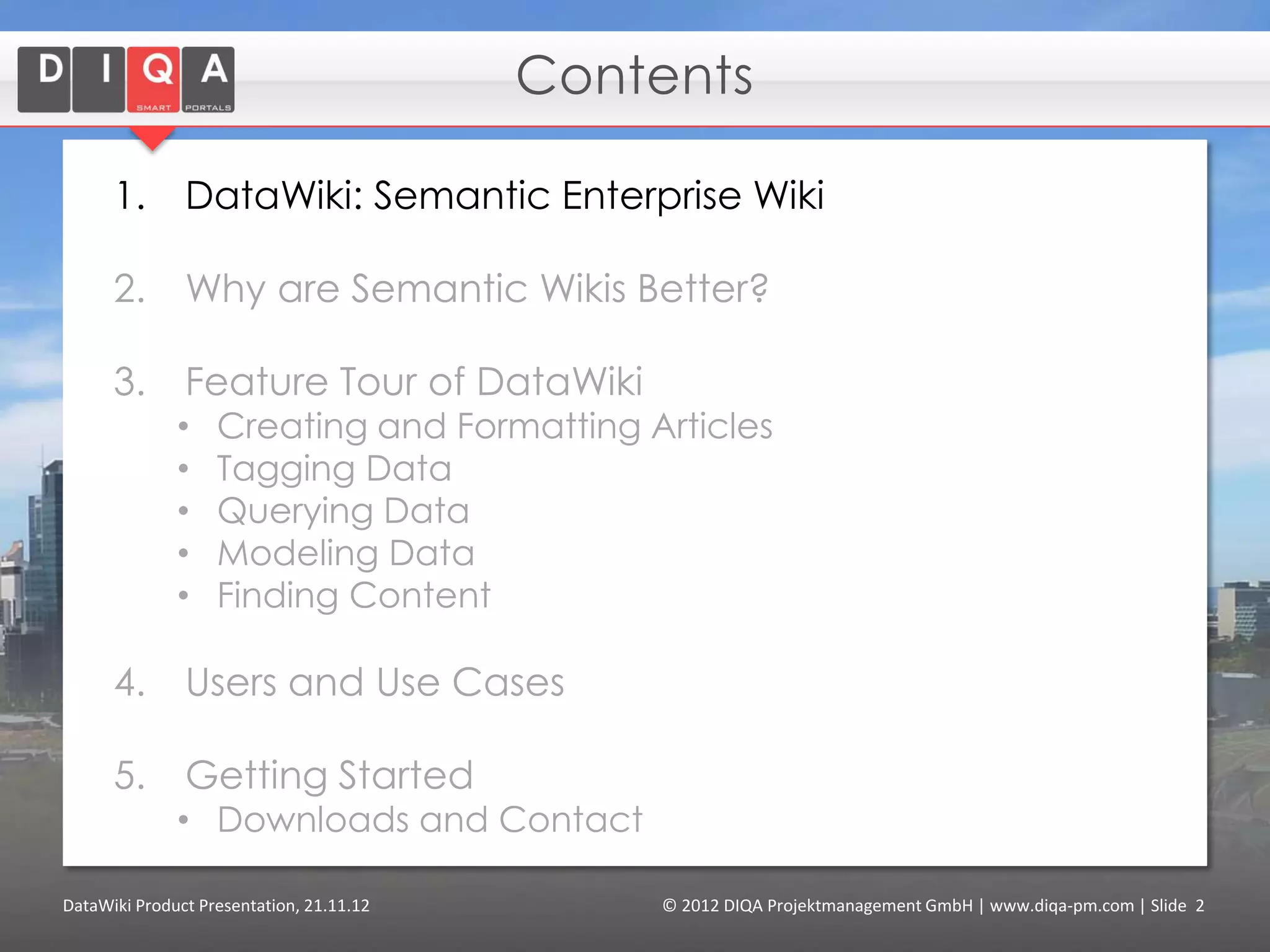 Contents

      1.       DataWiki: Semantic Enterprise Wiki

      2.       Why are Semantic Wikis Better?

      3.       Feature Tour of DataWiki
              •    Creating and Formatting Articles
              •    Tagging Data
              •    Querying Data
              •    Modeling Data
              •    Finding Content
              •    Using External Data (“linked data”)

      4.       Users and Use Cases

      5.       Getting Started
              • Downloads and Contact


DataWiki Product Presentation, 21.11.12         © 2012 DIQA Projektmanagement GmbH | www.diqa-pm.com | Slide 2
 