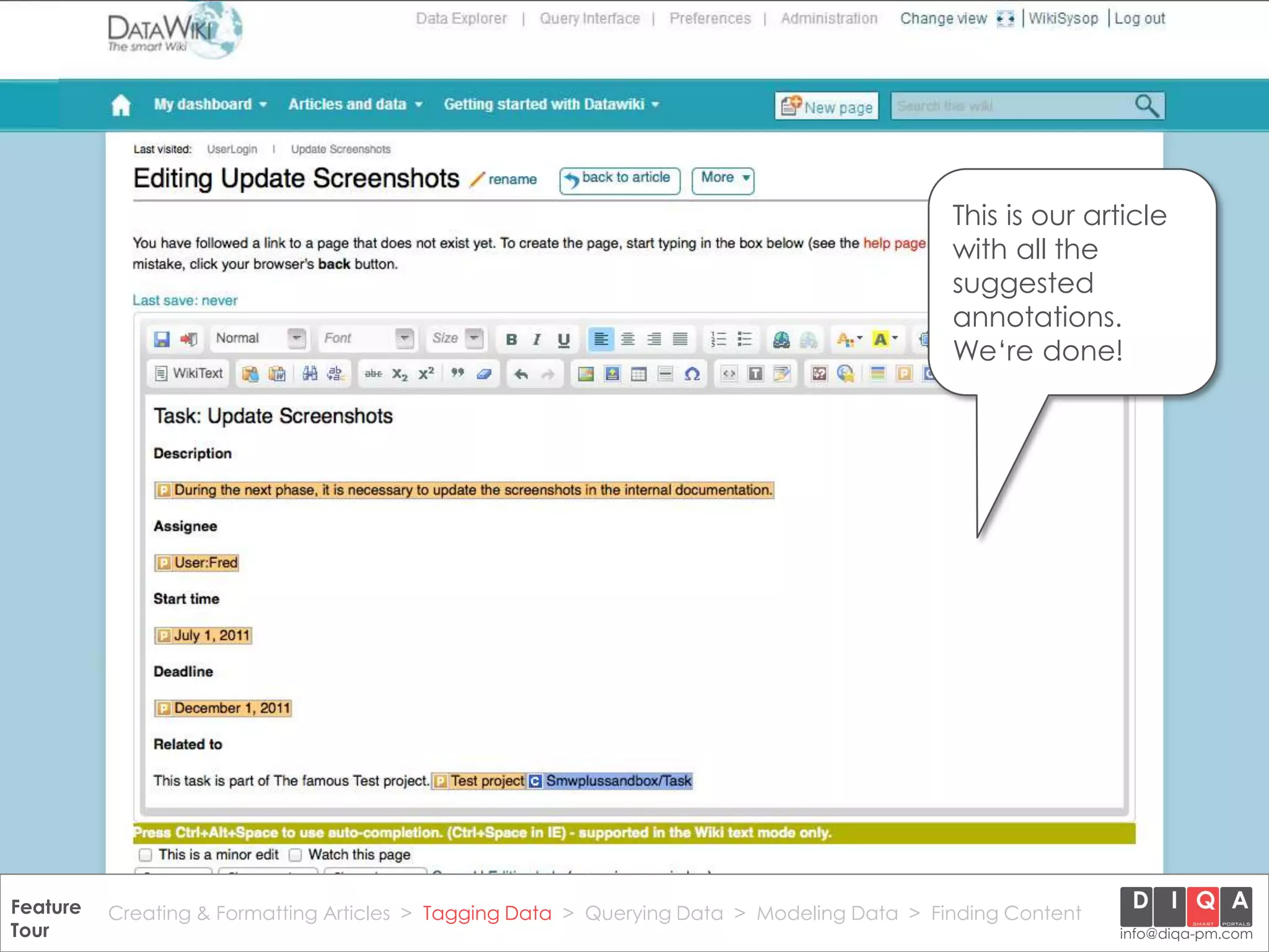 This is our article
                                                                                                with all the
                                                                                                suggested
                                                                                                annotations.
                                                                                                We‘re done!




Feature Creating & Formatting Articles > Tagging Data > Querying2012 DIQA Modeling Data > Finding Content
     DataWiki Product Presentation, 21.11.12                  © Data > Projektmanagement GmbH | www.diqa-pm.com | Slide 24
Tour                                                                                                           info@diqa-pm.com
 
