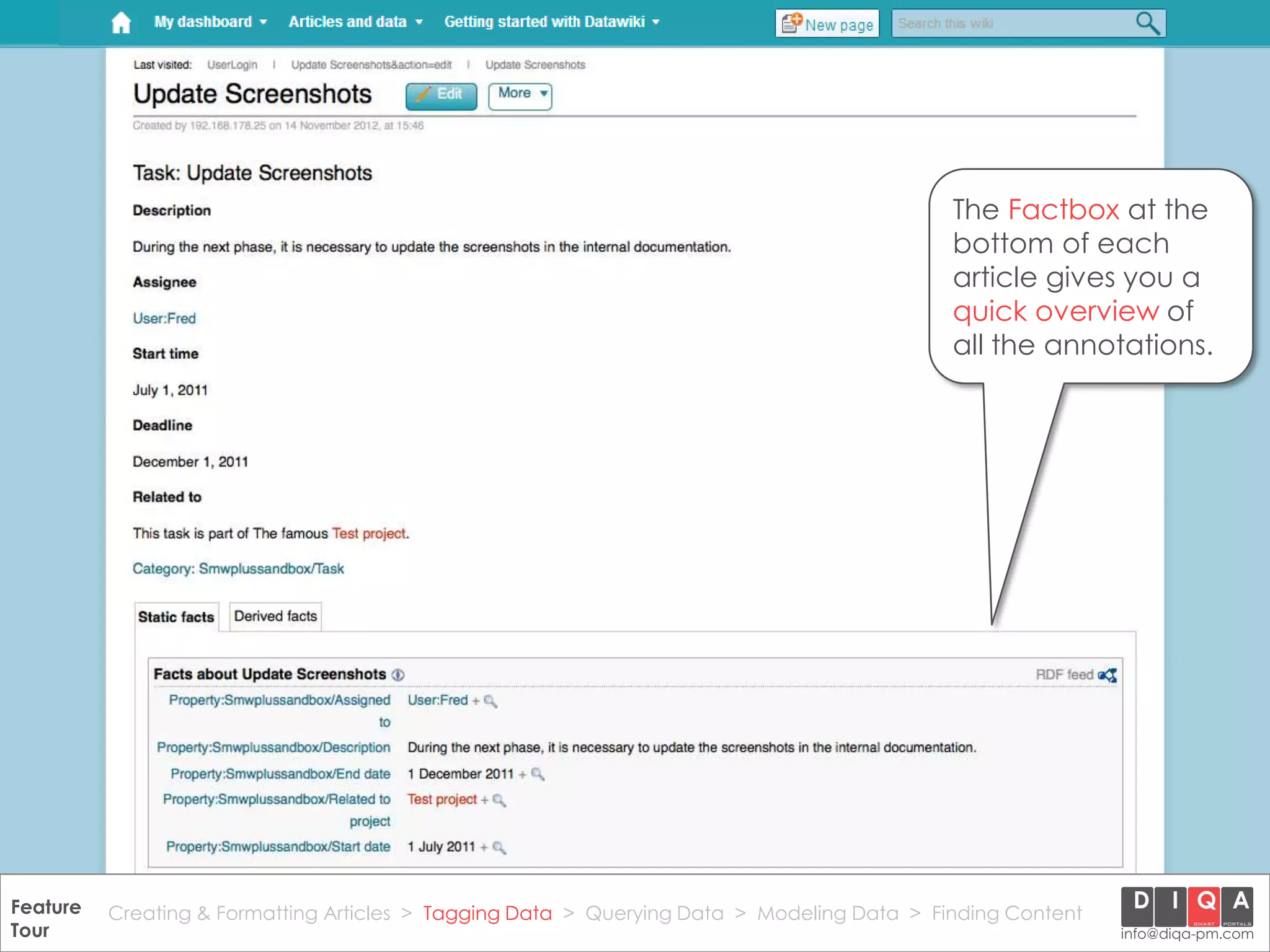 The Factbox at the
                                                                                                bottom of each
                                                                                                article gives you a
                                                                                                quick overview of
                                                                                                all the annotations.




Feature Creating & Formatting Articles > Tagging Data > Querying2012 DIQA Modeling Data > Finding Content
     DataWiki Product Presentation, 21.11.12                  © Data > Projektmanagement GmbH | www.diqa-pm.com | Slide 25
Tour                                                                                                           info@diqa-pm.com
 