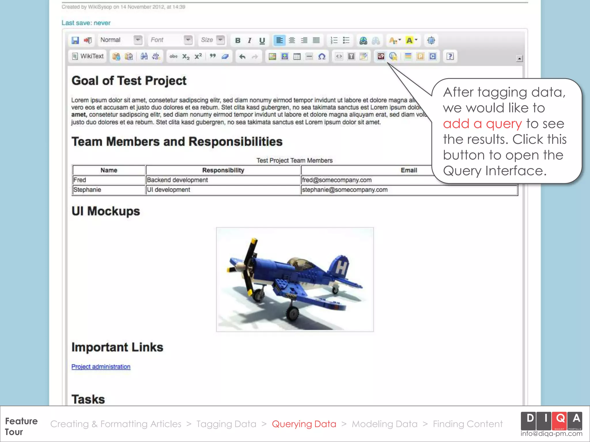 After tagging data,
                                                                                                we would like to
                                                                                                add a query to see
                                                                                                the results. Click this
                                                                                                button to open the
                                                                                                Query Interface.




Feature Creating & Formatting Articles > Tagging Data > Querying2012 DIQA Modeling Data > Finding Content
     DataWiki Product Presentation, 21.11.12                  © Data > Projektmanagement GmbH | www.diqa-pm.com | Slide 27
Tour                                                                                                           info@diqa-pm.com
 