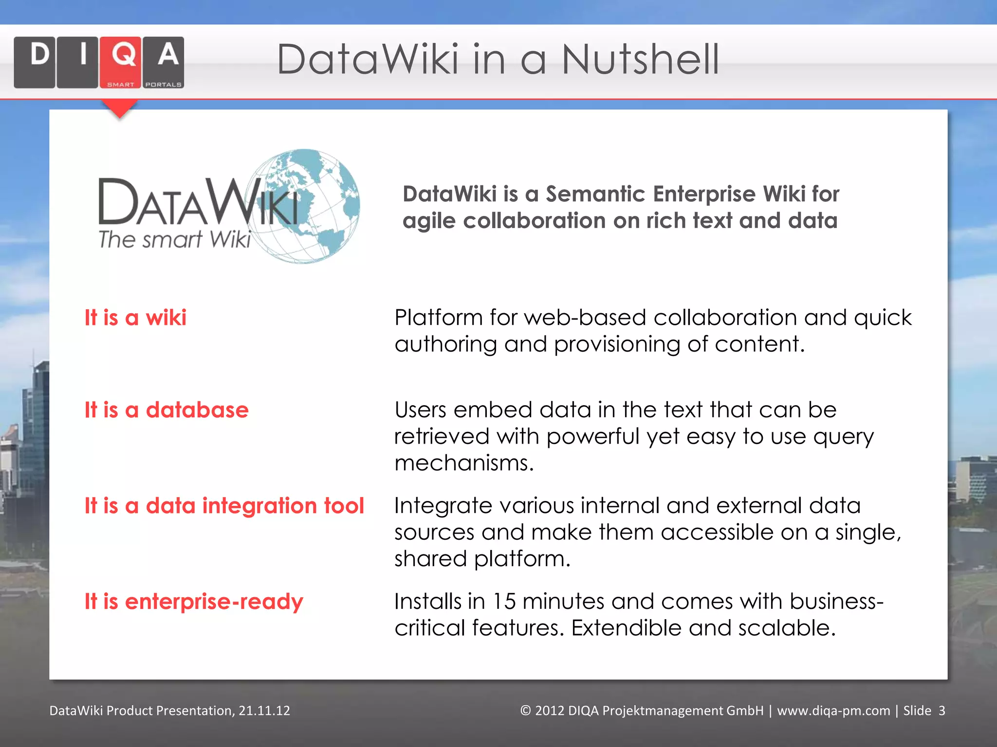 DataWiki in a Nutshell


                                          DataWiki is a Semantic Enterprise Wiki for
                                          agile collaboration on rich text and data



     It is a wiki                         Platform for web-based collaboration and quick
                                          authoring and provisioning of content.

     It is a database                     Users embed data in the text that can be
                                          retrieved with powerful yet easy to use query
                                          mechanisms.
     It is a data integration tool        Integrate various internal and external linked data
                                          sources and make them accessible on a single,
                                          shared platform.
     It is enterprise-ready               Installs in 15 minutes and comes with business-
                                          critical features. Extendible and scalable.


DataWiki Product Presentation, 21.11.12               © 2012 DIQA Projektmanagement GmbH | www.diqa-pm.com | Slide 3
 