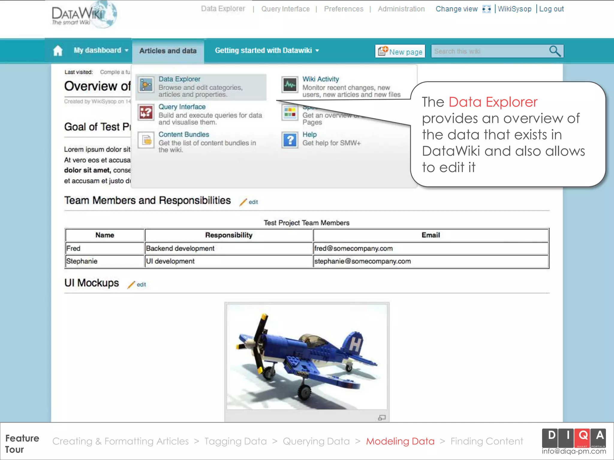 The Data Explorer
                                                                                        provides an overview of
                                                                                        the data that exists in
                                                                                        DataWiki and also allows
                                                                                        to edit it




Feature Creating & Formatting Articles > Tagging Data > Querying2012 DIQA Modeling Data > Finding Content
     DataWiki Product Presentation, 21.11.12                  © Data > Projektmanagement GmbH | www.diqa-pm.com | Slide 36
Tour                                                                                                           info@diqa-pm.com
 